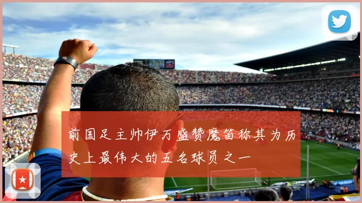 前国足主帅伊万盛赞魔笛称其为历史上最伟大的五名球员之一