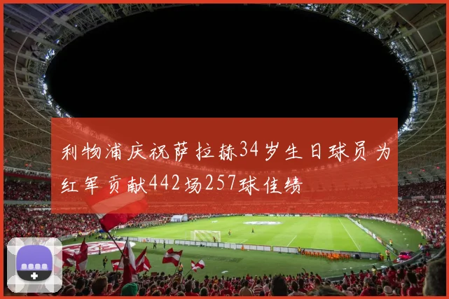 利物浦庆祝萨拉赫34岁生日球员为红军贡献442场257球佳绩