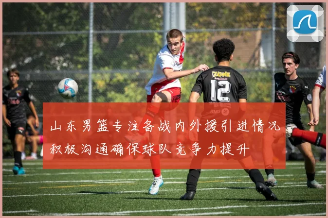 山东男篮专注备战内外援引进情况积极沟通确保球队竞争力提升