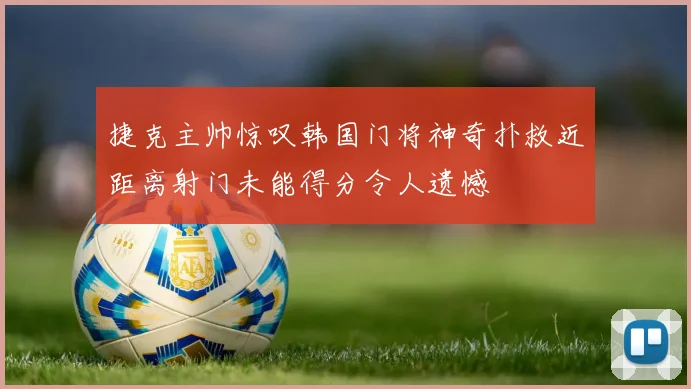 捷克主帅惊叹韩国门将神奇扑救近距离射门未能得分令人遗憾