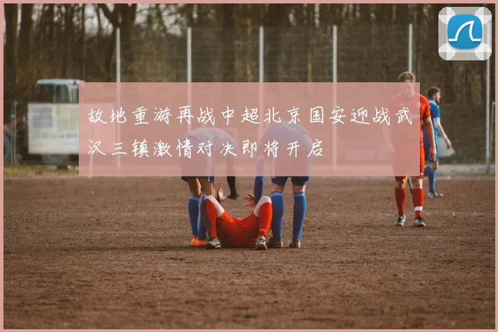 故地重游再战中超北京国安迎战武汉三镇激情对决即将开启