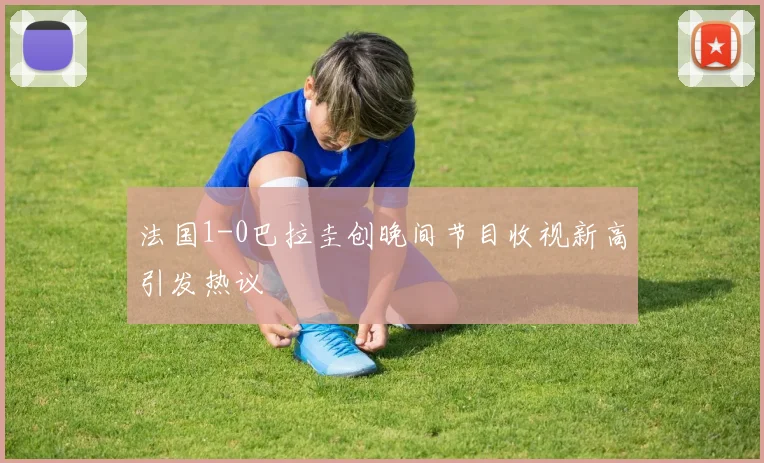 法国1-0巴拉圭创晚间节目收视新高引发热议