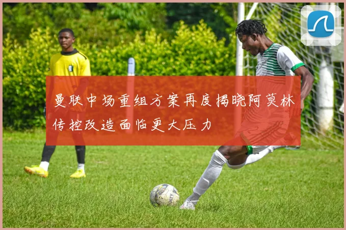 曼联中场重组方案再度揭晓阿莫林传控改造面临更大压力