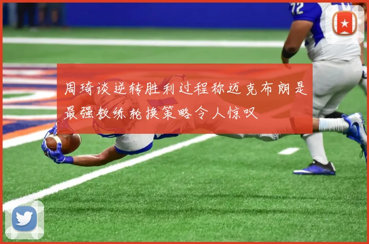 周琦谈逆转胜利过程称迈克布朗是最强教练轮换策略令人惊叹