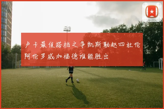 卢卡最佳搭档之争凯斯勒赵四杜伦阿伦罗威加福德谁能胜出