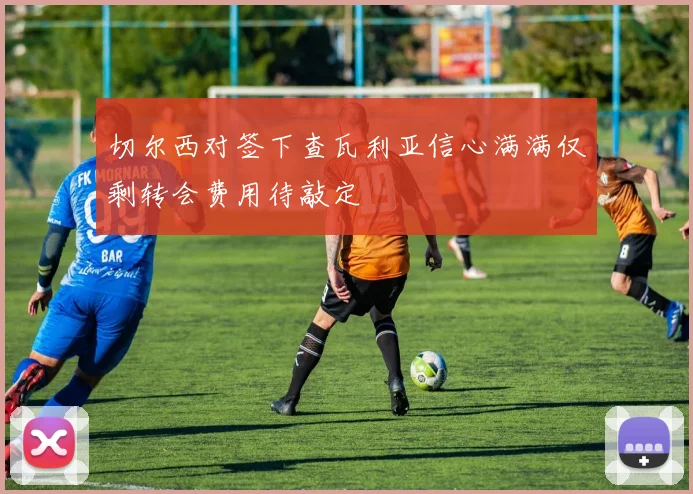 切尔西对签下查瓦利亚信心满满仅剩转会费用待敲定