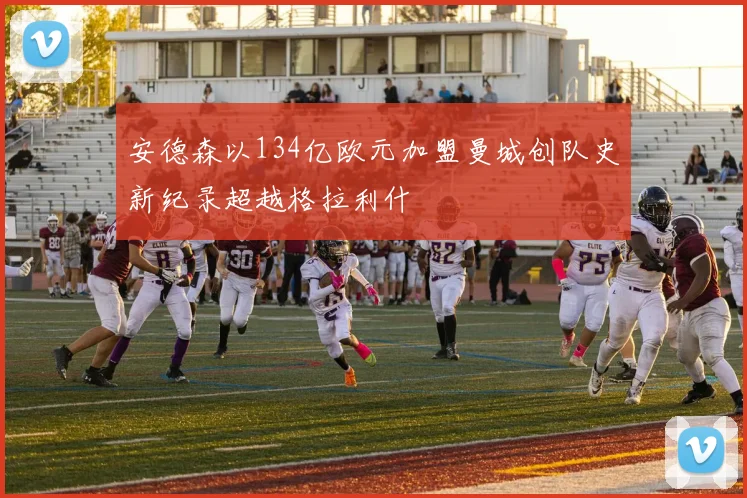 安德森以134亿欧元加盟曼城创队史新纪录超越格拉利什