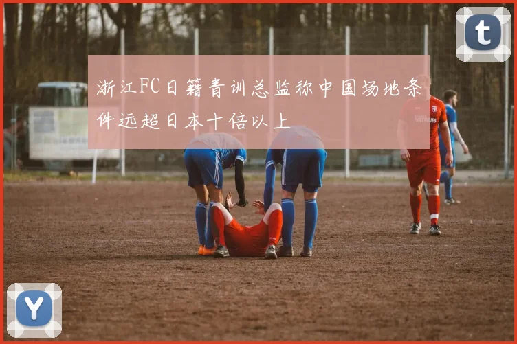 浙江FC日籍青训总监称中国场地条件远超日本十倍以上